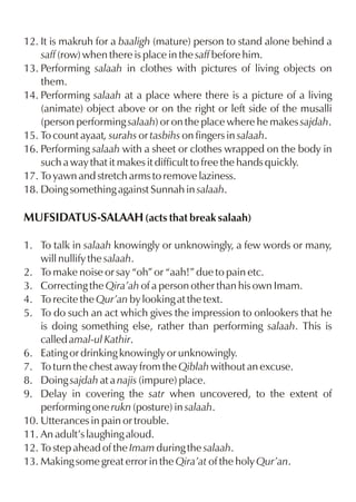 12. It is makruh for a baaligh (mature) person to stand alone behind a
saff (row) when there is place in the saff before him.
13. Performing salaah in clothes with pictures of living objects on
them.
14. Performing salaah at a place where there is a picture of a living
(animate) object above or on the right or left side of the musalli
(person performing salaah) or on the place where he makes sajdah.
15. To count ayaat, surahs or tasbihs on fingers in salaah.
16. Performing salaah with a sheet or clothes wrapped on the body in
such a way that it makes it difficult to free the hands quickly.
17. To yawn and stretch arms to remove laziness.
18. Doing something against Sunnah in salaah.

MUFSIDATUS-SALAAH (acts that break salaah)
1. To talk in salaah knowingly or unknowingly, a few words or many,
will nullify the salaah.
2. To make noise or say “oh” or “aah!” due to pain etc.
3. Correcting the Qira’ah of a person other than his own Imam.
4. To recite the Qur’an by looking at the text.
5. To do such an act which gives the impression to onlookers that he
is doing something else, rather than performing salaah. This is
called amal-ul Kathir.
6. Eating or drinking knowingly or unknowingly.
7. To turn the chest away from the Qiblah without an excuse.
8. Doing sajdah at a najis (impure) place.
9. Delay in covering the satr when uncovered, to the extent of
performing one rukn (posture) in salaah.
10. Utterances in pain or trouble.
11. An adult’s laughing aloud.
12. To step ahead of the Imam during the salaah.
13. Making some great error in the Qira’at of the holy Qur’an.

 