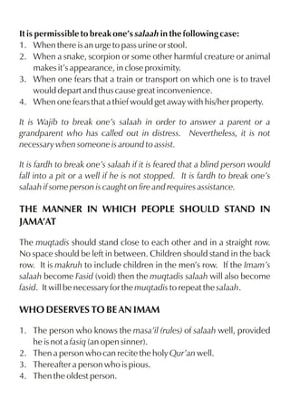 It is permissible to break one’s salaah in the following case:
1. When there is an urge to pass urine or stool.
2. When a snake, scorpion or some other harmful creature or animal
makes it’s appearance, in close proximity.
3. When one fears that a train or transport on which one is to travel
would depart and thus cause great inconvenience.
4. When one fears that a thief would get away with his/her property.
It is Wajib to break one’s salaah in order to answer a parent or a
grandparent who has called out in distress. Nevertheless, it is not
necessary when someone is around to assist.
It is fardh to break one’s salaah if it is feared that a blind person would
fall into a pit or a well if he is not stopped. It is fardh to break one’s
salaah if some person is caught on fire and requires assistance.

THE MANNER IN WHICH PEOPLE SHOULD STAND IN
JAMA’AT
The muqtadis should stand close to each other and in a straight row.
No space should be left in between. Children should stand in the back
row. It is makruh to include children in the men’s row. If the Imam’s
salaah become Fasid (void) then the muqtadis salaah will also become
fasid. It will be necessary for the muqtadis to repeat the salaah.

WHO DESERVES TO BE AN IMAM
1. The person who knows the masa’il (rules) of salaah well, provided
he is not a fasiq (an open sinner).
2. Then a person who can recite the holy Qur’an well.
3. Thereafter a person who is pious.
4. Then the oldest person.

 