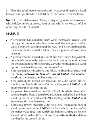 5. Then the good-mannered and kind. However, if there is a fixed
Imam in a musjid, then he will still deserve the honour to be the Imam.
Note: It is makruh to make as Imam, a fasiq, an ignorant person or one
who indulges in bid’at (innovation) or one who is not very careful in
observing the rules of shari’ah.

MASBUQ
!

!

!

!

!

!

A person who has joined the Imam while the Imam is in ruku’, will
be regarded as one who has performed the complete rak’at.
Once the imam has completed the ruku’ and a person then joins
the Imam, he has missed a rak’at. Such a person is known as a
masbuq.
A person who has missed any rak’at and then joined the jama’at,
he should continue the salaah with the imam to the end. Once
the imam turns to say the second salaam, the masbuq should stand
up and complete the missed number of rak’at.
If the masbuq has missed only one rak’at, he should stand up, read
the thana, ta’awwudh, tasmiah, suratul fatihah and another
surah and thereafter complete the salaah.
If the masbuq has missed two rak’at in Fajr, Zuhr, Asr or Isha, he
should complete both the rak’at by reciting suratul fatihah and
another surah in both the rak’at.
If a person has missed two rak’at in Maghrib salaah, then, after
completing the first rak’at make Qa’dah, read tashahhud and then
stand up for the second rak’at. After reciting suratul fatihah and
another surah, complete the salaah.
If three rak’at were missed in Zuhr, Asr or Isha, the masbuq should
stand up and read suratul fatihah and a surah in the first rak’at,
thereafter make ruku’ and sajdah but before standing up for the
second rak’at, make Qa’dah (sit down), read tashahhud and then
stand up for the second rak’at.

 
