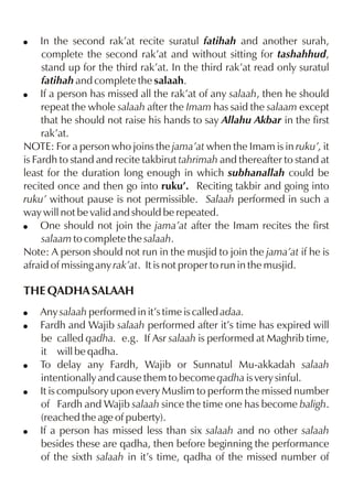 In the second rak’at recite suratul fatihah and another surah,
complete the second rak’at and without sitting for tashahhud,
stand up for the third rak’at. In the third rak’at read only suratul
fatihah and complete the salaah.
! If a person has missed all the rak’at of any salaah, then he should
repeat the whole salaah after the Imam has said the salaam except
that he should not raise his hands to say Allahu Akbar in the first
rak’at.
NOTE: For a person who joins the jama’at when the Imam is in ruku’, it
is Fardh to stand and recite takbirut tahrimah and thereafter to stand at
least for the duration long enough in which subhanallah could be
recited once and then go into ruku’. Reciting takbir and going into
ruku’ without pause is not permissible. Salaah performed in such a
way will not be valid and should be repeated.
! One should not join the jama’at after the Imam recites the first
salaam to complete the salaah.
Note: A person should not run in the musjid to join the jama’at if he is
afraid of missing any rak’at. It is not proper to run in the musjid.
!

THE QADHA SALAAH
!
!

!
!

!

Any salaah performed in it’s time is called adaa.
Fardh and Wajib salaah performed after it’s time has expired will
be called qadha. e.g. If Asr salaah is performed at Maghrib time,
it will be qadha.
To delay any Fardh, Wajib or Sunnatul Mu-akkadah salaah
intentionally and cause them to become qadha is very sinful.
It is compulsory upon every Muslim to perform the missed number
of Fardh and Wajib salaah since the time one has become baligh.
(reached the age of puberty).
If a person has missed less than six salaah and no other salaah
besides these are qadha, then before beginning the performance
of the sixth salaah in it’s time, qadha of the missed number of

 