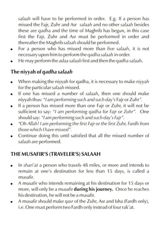 !
!

salaah will have to be performed in order. E.g. If a person has
missed the Fajr, Zuhr and Asr salaah and no other salaah besides
these are qadha and the time of Maghrib has begun, in this case
first the Fajr, Zuhr and Asr must be performed in order and
thereafter the Maghrib salaah should be performed.
For a person who has missed more than five salaah, it is not
necessary upon him to perform the qadha salaah in order.
He may perform the adaa salaah first and then the qadha salaah.

The niyyah of qadha salaah
!
!
!

!
!

When making the niyyah for qadha, it is necessary to make niyyah
for the particular salaah missed.
If one has missed a number of salaah, then one should make
niyyah thus: “I am performing such and such day’s Fajr or Zuhr”.
If a person has missed more than one Fajr or Zuhr, it will not be
sufficient to say: “I am performing qadha for Fajr or Zuhr”. One
should say: “I am performing such and such day’s Fajr”.
“Oh Allah! I am performing the first Fajr or the first Zuhr, Fardh from
those which I have missed”.
Continue doing this until satisfied that all the missed number of
salaah are performed.

THE MUSAFIR’S (TRAVELER’S) SALAAH
!

!

!

In shari’at a person who travels 48 miles, or more and intends to
remain at one’s destination for less than 15 days, is called a
musafir.
A musafir who intends remaining at his destination for 15 days or
more, will only be a musafir during his journey. Once he reaches
his destination, he will not be a musafir.
A musafir should make qasr of the Zuhr, Asr and Isha (Fardh only),
i.e. One must perform two Fardh only instead of four rak’at.

 