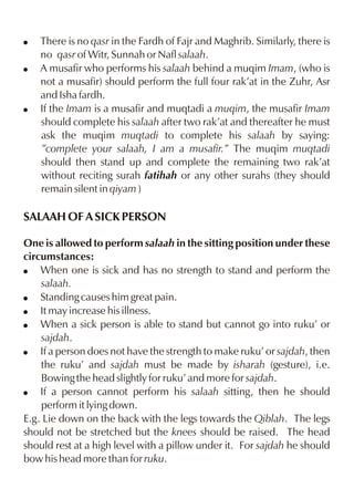 !
!

!

There is no qasr in the Fardh of Fajr and Maghrib. Similarly, there is
no qasr of Witr, Sunnah or Nafl salaah.
A musafir who performs his salaah behind a muqim Imam, (who is
not a musafir) should perform the full four rak’at in the Zuhr, Asr
and Isha fardh.
If the Imam is a musafir and muqtadi a muqim, the musafir Imam
should complete his salaah after two rak’at and thereafter he must
ask the muqim muqtadi to complete his salaah by saying:
”complete your salaah, I am a musafir.” The muqim muqtadi
should then stand up and complete the remaining two rak’at
without reciting surah fatihah or any other surahs (they should
remain silent in qiyam )

SALAAH OF A SICK PERSON
One is allowed to perform salaah in the sitting position under these
circumstances:
! When one is sick and has no strength to stand and perform the
salaah.
! Standing causes him great pain.
! It may increase his illness.
! When a sick person is able to stand but cannot go into ruku’ or
sajdah.
! If a person does not have the strength to make ruku’ or sajdah, then
the ruku’ and sajdah must be made by isharah (gesture), i.e.
Bowing the head slightly for ruku’ and more for sajdah.
! If a person cannot perform his salaah sitting, then he should
perform it lying down.
E.g. Lie down on the back with the legs towards the Qiblah. The legs
should not be stretched but the knees should be raised. The head
should rest at a high level with a pillow under it. For sajdah he should
bow his head more than for ruku.

 