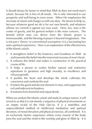 It should always be borne in mind that Allah I does not need man’s
salaah, because He is free of all needs. He is only interested in our
prosperity and well-being in every sense. When He emphasizes the
necessity of salaah and charges us with any duty. He means to help us;
because whatever good we do is for our own benefit, and whatever
offense we commit is against our own souls. Here, too, man is the
center of gravity, and his general welfare is the main concern. The
benefit which man can derive from the Islamic prayer is
immeasurable, and the blessing of prayer is beyond imagination. This
is not just a ‘theory’ or conventional assumption; it is a fascinating fact
and a spiritual experience. Here is an explanation of the effectiveness
of the Islamic salaah:
1. It strengthens belief in the Existence and Goodness of Allah I
and transmits this belief into the innermost recesses of man’s heart.
2. It enlivens this belief and makes it constructive in the practical
course of life.
3. It helps a person to realize his/her natural and instinctive
aspirations to greatness and high morality, to excellence and
virtuous growth.
4. It purifies the heart and develops the mind, cultivates the
conscience and comforts the soul.
5. It fosters the good and decent element in man, and suppresses the
evil and indecent inclinations.
6. It restrains from shameful and unjust deeds.
When we analyze the Islamic salaah and study its unique nature, it will
reveal to us that it is not merely a sequence of physical movements or
an empty recital of the Holy Qur’an. It is a matchless and
unprecedented method of intellectual meditation and spiritual
devotion, of moral elevation and physical exercise, all combined. It is
an exclusively Islamic experience where every muscle of the body
joins the soul and the mind in the worship and glory of Allah I. It is

 