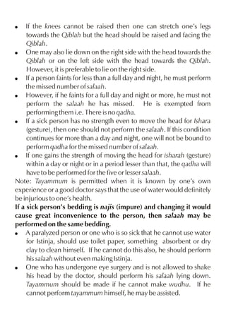 If the knees cannot be raised then one can stretch one’s legs
towards the Qiblah but the head should be raised and facing the
Qiblah.
! One may also lie down on the right side with the head towards the
Qiblah or on the left side with the head towards the Qiblah.
However, it is preferable to lie on the right side.
! If a person faints for less than a full day and night, he must perform
the missed number of salaah.
! However, if he faints for a full day and night or more, he must not
perform the salaah he has missed. He is exempted from
performing them i.e. There is no qadha.
! If a sick person has no strength even to move the head for Ishara
(gesture), then one should not perform the salaah. If this condition
continues for more than a day and night, one will not be bound to
perform qadha for the missed number of salaah.
! If one gains the strength of moving the head for isharah (gesture)
within a day or night or in a period lesser than that, the qadha will
have to be performed for the five or lesser salaah.
Note: Tayammum is permitted when it is known by one’s own
experience or a good doctor says that the use of water would definitely
be injurious to one’s health.
If a sick person’s bedding is najis (impure) and changing it would
cause great inconvenience to the person, then salaah may be
performed on the same bedding.
! A paralyzed person or one who is so sick that he cannot use water
for Istinja, should use toilet paper, something absorbent or dry
clay to clean himself. If he cannot do this also, he should perform
his salaah without even making Istinja.
! One who has undergone eye surgery and is not allowed to shake
his head by the doctor, should perform his salaah lying down.
Tayammum should be made if he cannot make wudhu. If he
cannot perform tayammum himself, he may be assisted.
!

 