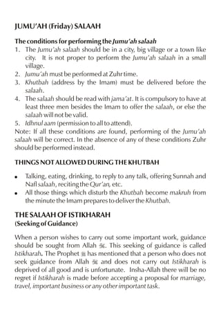 JUMU’AH (Friday) SALAAH
The conditions for performing the Jumu’ah salaah
1. The Jumu’ah salaah should be in a city, big village or a town like
city. It is not proper to perform the Jumu’ah salaah in a small
village.
2. Jumu’ah must be performed at Zuhr time.
3. Khutbah (address by the Imam) must be delivered before the
salaah.
4. The salaah should be read with jama’at. It is compulsory to have at
least three men besides the Imam to offer the salaah, or else the
salaah will not be valid.
5. Idhnul aam (permission to all to attend).
Note: If all these conditions are found, performing of the Jumu’ah
salaah will be correct. In the absence of any of these conditions Zuhr
should be performed instead.
THINGS NOT ALLOWED DURING THE KHUTBAH
!
!

Talking, eating, drinking, to reply to any talk, offering Sunnah and
Nafl salaah, reciting the Qur’an, etc.
All those things which disturb the Khutbah become makruh from
the minute the Imam prepares to deliver the Khutbah.

THE SALAAH OF ISTIKHARAH
(Seeking of Guidance)
When a person wishes to carry out some important work, guidance
should be sought from Allah I. This seeking of guidance is called
Istikharah. The Prophet r has mentioned that a person who does not
seek guidance from Allah I and does not carry out Istikharah is
deprived of all good and is unfortunate. Insha-Allah there will be no
regret if Istikharah is made before accepting a proposal for marriage,
travel, important business or any other important task.

 