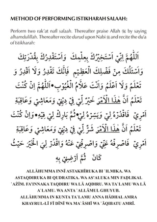 METHOD OF PERFORMING ISTIKHARAH SALAAH:
Perform two rak’at nafl salaah. Thereafter praise Allah I by saying
alhamdulillah. Thereafter recite durud upon Nabi r and recite the du'a
of Istikharah:

ALLHUMMA INN• ASTAKH•RUKA BI `ILMIKA. WA
ASTAQDIRUKA BI QUDRATIKA. WA AS’ALUKA MIN FAˆLIKAL
`A¨•M. FA’INNAKA TAQDIRU WA L AQDIRU. WA TA`LAMU WA L
A`LAMU. WA ANTA `ALLMUL GHUYUB.
ALLHUMMA IN KUNTA TA`LAMU ANNA HDHAL AMRA
KHAYRUL-L• F• D•N• WA MA`SH• WA `QIBATU AMR•.

 