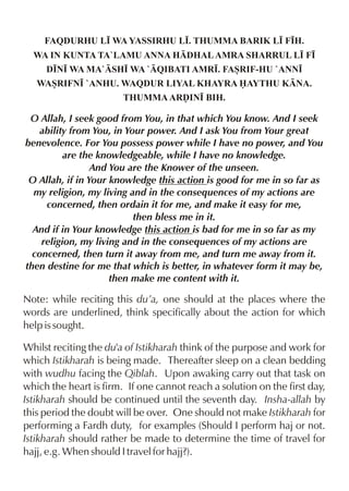 FAQDURHU L• WA YASSIRHU L•. THUMMA BARIK L• F•H.
WA IN KUNTA TA`LAMU ANNA HDHAL AMRA SHARRUL L• F•
D•N• WA MA`SH• WA `QIBATI AMR•. FASRIF-HU `ANN•
WASRIFN• `ANHU. WAQDUR LIYAL KHAYRA AYTHU KNA.
THUMMA ARˆIN• BIH.

O Allah, I seek good from You, in that which You know. And I seek
ability from You, in Your power. And I ask You from Your great
benevolence. For You possess power while I have no power, and You
are the knowledgeable, while I have no knowledge.
And You are the Knower of the unseen.
O Allah, if in Your knowledge this action is good for me in so far as
my religion, my living and in the consequences of my actions are
concerned, then ordain it for me, and make it easy for me,
then bless me in it.
And if in Your knowledge this action is bad for me in so far as my
religion, my living and in the consequences of my actions are
concerned, then turn it away from me, and turn me away from it.
then destine for me that which is better, in whatever form it may be,
then make me content with it.

Note: while reciting this du’a, one should at the places where the
words are underlined, think specifically about the action for which
help is sought.
Whilst reciting the du'a of Istikharah think of the purpose and work for
which Istikharah is being made. Thereafter sleep on a clean bedding
with wudhu facing the Qiblah. Upon awaking carry out that task on
which the heart is firm. If one cannot reach a solution on the first day,
Istikharah should be continued until the seventh day. Insha-allah by
this period the doubt will be over. One should not make Istikharah for
performing a Fardh duty, for examples (Should I perform haj or not.
Istikharah should rather be made to determine the time of travel for
hajj, e.g. When should I travel for hajj?).

 