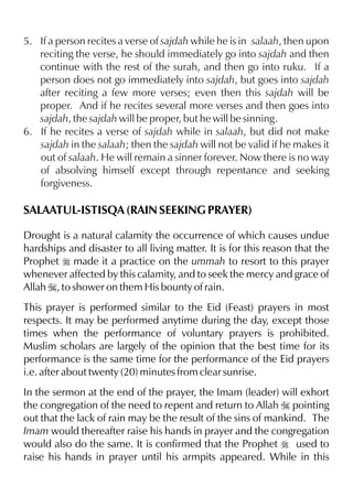5. If a person recites a verse of sajdah while he is in salaah, then upon
reciting the verse, he should immediately go into sajdah and then
continue with the rest of the surah, and then go into ruku. If a
person does not go immediately into sajdah, but goes into sajdah
after reciting a few more verses; even then this sajdah will be
proper. And if he recites several more verses and then goes into
sajdah, the sajdah will be proper, but he will be sinning.
6. If he recites a verse of sajdah while in salaah, but did not make
sajdah in the salaah; then the sajdah will not be valid if he makes it
out of salaah. He will remain a sinner forever. Now there is no way
of absolving himself except through repentance and seeking
forgiveness.

SALAATUL-ISTISQA (RAIN SEEKING PRAYER)
Drought is a natural calamity the occurrence of which causes undue
hardships and disaster to all living matter. It is for this reason that the
Prophet r made it a practice on the ummah to resort to this prayer
whenever affected by this calamity, and to seek the mercy and grace of
Allah I, to shower on them His bounty of rain.
This prayer is performed similar to the Eid (Feast) prayers in most
respects. It may be performed anytime during the day, except those
times when the performance of voluntary prayers is prohibited.
Muslim scholars are largely of the opinion that the best time for its
performance is the same time for the performance of the Eid prayers
i.e. after about twenty (20) minutes from clear sunrise.
In the sermon at the end of the prayer, the Imam (leader) will exhort
the congregation of the need to repent and return to Allah I pointing
out that the lack of rain may be the result of the sins of mankind. The
Imam would thereafter raise his hands in prayer and the congregation
would also do the same. It is confirmed that the Prophet r used to
raise his hands in prayer until his armpits appeared. While in this

 