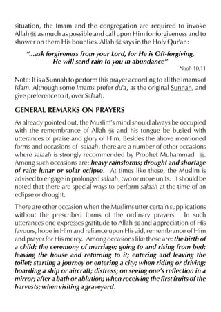 situation, the Imam and the congregation are required to invoke
Allah I as much as possible and call upon Him for forgiveness and to
shower on them His bounties. Allah I says in the Holy Qur'an:
“...ask forgiveness from your Lord, for He is Oft-forgiving,
He will send rain to you in abundance”
Nooh 10,11

Note: It is a Sunnah to perform this prayer according to all the Imams of
Islam. Although some Imams prefer du'a, as the original Sunnah, and
give preference to it, over Salaah.

GENERAL REMARKS ON PRAYERS
As already pointed out, the Muslim’s mind should always be occupied
with the remembrance of Allah I and his tongue be busied with
utterances of praise and glory of Him. Besides the above mentioned
forms and occasions of salaah, there are a number of other occasions
where salaah is strongly recommended by Prophet Muhammad r.
Among such occasions are: heavy rainstorms; drought and shortage
of rain; lunar or solar eclipse. At times like these, the Muslim is
advised to engage in prolonged salaah, two or more units. It should be
noted that there are special ways to perform salaah at the time of an
eclipse or drought.
There are other occasion when the Muslims utter certain supplications
without the prescribed forms of the ordinary prayers. In such
utterances one expresses gratitude to Allah I and appreciation of His
favours, hope in Him and reliance upon His aid, remembrance of Him
and prayer for His mercy. Among occasions like these are: the birth of
a child; the ceremony of marriage; going to and rising from bed;
leaving the house and returning to it; entering and leaving the
toilet; starting a journey or entering a city; when riding or driving;
boarding a ship or aircraft; distress; on seeing one’s reflection in a
mirror; after a bath or ablution; when receiving the first fruits of the
harvests; when visiting a graveyard.

 