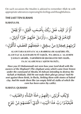 On such occasions the Muslim is advised to remember Allah I with
appropriate utterances expressing his feelings and thoughtfulness.

THE LAST TEN SURAHS
SURATUL FIL

ze± Í% z‹ %/ > ¾ & v - zeln ‹ «1Í%
mx
- ¿
t
z‹&%% ~…‹d zæ¿% z‹¬ 1] ~„¼‹
-- Úì y
ˆ y
t
{‰t( ´ et ~…y l z‹ æ ‚|Ž : C ~…‹
|n
e:
:
¿&
|«1
ALAM TARA KAYFA FA`ALA RABBUKA BI AS-BIL F•L.
ALAM YAJ`AL KAYDAHUM F• TAˆL•L. WA ARSALA `ALAYHIM
£AYRAN ABB•L. TARM•HIM BI IJRATIM MIN SIJJ•L.
FA JA`ALAHUM KA`ASFIM MA’K¤L.

Have you (O Muhammad) not seen how your Lord dealt with the
owners of the Elephant? (The elephant army which came from Yemen
under the command of Abraha Al-Ashram intending to destroy the
Ka'bah at Makkah). Did He not make their plot go astray? And He
sent against them birds, in flocks, Striking them with stones of baked
clay. And He made them like (an empty field of) stalks of which the
corn has been eaten (by cattle).

SURATUL QURAISH

n ‹ xˆ ’&·x y ~…mx ¹ Š n y™
´ % 2 % =¿
%
«p Š
g‰9 ‚|~…}eì % °x 3 ‹x % 0 ¿ % e‹l
% .% °„
ˆ¼. y

 