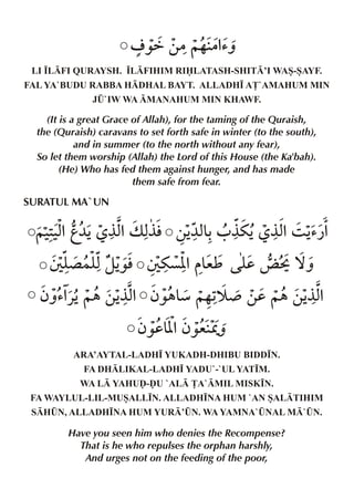 o ‰ä ‚|~… |%
’ˆ
LI •LFI QURAYSH. •LFIHIM RILATASH-SHIT’I WAS-SAYF.
FAL YA`BUDU RABBA HDHAL BAYT. ALLADH• A£`AMAHUM MIN
J¤`IW WA MANAHUM MIN KHAWF.

(It is a great Grace of Allah), for the taming of the Quraish,
the (Quraish) caravans to set forth safe in winter (to the south),
and in summer (to the north without any fear),
So let them worship (Allah) the Lord of this House (the Ka'bah).
(He) Who has fed them against hunger, and has made
them safe from fear.

SURATUL MA`UN

~‹‹%g¼Š °x v x ‚Š & 0 °uŠ °x 3 Š
2x
% °l ¼x% ’¿%
T y }y zŠ T uç[ &
´ x ‰l
% eì y ¨ P ™ˆ
d
ƒˆ’% ~„ ‚Š % ƒ‰„& ~…1 ¾ ‚d ~„ ‚Š %
«Š
°x
æ š
°x
ƒ‰d&%ƒ‰e Wˆ
[
ARA’AYTAL-LADH• YUKADH-DHIBU BIDD•N.
FA DHLIKAL-LADH• YADU`-`UL YAT•M.
WA L YAHUˆ-ˆU `AL £A`MIL MISK•N.
FA WAYLUL-LIL-MUSALL•N. ALLADH•NA HUM `AN SALTIHIM
SH¤N, ALLADH•NA HUM YUR’¤N. WA YAMNA`¤NAL M`¤N.

Have you seen him who denies the Recompense?
That is he who repulses the orphan harshly,
And urges not on the feeding of the poor,

 