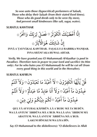 So woe unto those (hypocritical) performers of Salaah,
Those who delay their Salaah (from their stated fixed times).
Those who do good deeds only to be seen (by men),
And prevent small kindnesses (like salt, sugar, water).

SURATUL KAWTHAR

«Å% v - z´ l «5 %v ‹ d'&%
ˆ «x
‰ux ¤ €
Ù- ‰„ v ”& ƒ%
›%
€¶
INN A`£AYNKAL KAWTHAR. FASALLI LI RABBIKA WANAR.
INNA SHNI’AKA HUWAL-ABTAR.

Verily, We have granted you (O Muhammad) Al-Kauthar (a pool in
Paradise). Therefore turn in prayer to your Lord and sacrifice (to Him
only). For he who hates you (O Muhammad) he will be cut off (from
every good thing in this world and in the Hereafter).

SURATUL KAFIRUN

~2%™ˆ ƒˆ¼. & d%™ ƒˆ«mux & & zp
€
e1 |¼.
% …ŠŠ
~2%™ˆ Ë¼. & & &%™ˆ ¼. &
€
d |¼-d €
d% |ƒˆ¼.
d
‚Š ˆ ~u Š
åŒx
å~ux ¼. &
d% |ƒˆ¼.
d
QUL Y AYYUHAL KFIR¤N. L A`BUDU M TA`BUD¤N.
WA L ANTUM `BID¤NA M A`BUD. WA L ANA `BIDUM M
ABATTUM. WA L ANTUM `BID¤NA M A`BUD.
LAKUM D•NUKUM WA LIYA D•N.

Say (O Muhammad to the disbelievers): "O disbelievers in Allah

 