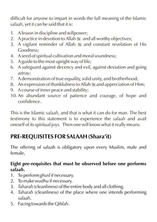 difficult for anyone to impart in words the full meaning of the Islamic
salaah, yet it can be said that it is:
1. A lesson in discipline and willpower;
2. A practice in devotion to Allah I and all worthy objectives;
3. A vigilant reminder of Allah I and constant revelation of His
Goodness;
4. A seed of spiritual cultivation and moral soundness;
5. A guide to the most upright way of life;
6. A safeguard against decency and evil, against deviation and going
astray;
7. A demonstration of true equality, solid unity, and brotherhood;
8. An expression of thankfulness to Allah I and appreciation of Him;
9. A course of inner peace and stability;
10. An abundant source of patience and courage, of hope and
confidence.
This is the Islamic salaah, and that is what it can do for man. The best
testimony to this statement is to experience the salaah and avail
oneself of its spiritual joys. Then one will know what it really means.

PRE-REQUISITES FOR SALAAH (Shara’it)
The offering of salaah is obligatory upon every Muslim, male and
female,
Eight pre-requisites that must be observed before one performs
salaah.
1. To perform ghusl if necessary.
2. To make wudhu if necessary.
3. Taharah (cleanliness) of the entire body and all clothing.
4. Taharah (cleanliness) of the place where one intends performing
salaah.
5. Facing towards the Qiblah.

 
