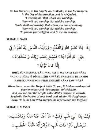 (in His Oneness, in His Angels, in His Books, in His Messengers,
in the Day of Resurrection, and in Al-Qadar).
"I worship not that which you worship,
"Nor will you worship that which I worship.
"And I shall not worship that which you are worshiping.
"Nor will you worship that which I worship.
"To you be your religion, and to me my religion.

SURATUL NASR

] ƒ‰y é &x 3 Š¿ˆ @ 2 % É %«´ €’& %
ä¼Š
% %
mxˆ
9 ½%
‡ æ% v - ¼}C @ . & ‰l É %‚Š
«mi2 ˆ ¿
çl 9% %
å
&% ƒ& †€
-‰1 t %
IDH J’A NASRUL-LHI WAL FAT. WA RA’AYTAN-NSA
YADKHUL¤NA F• D•NIL-LHI AFWJ. FASABBI BI AMDI
RABBIKA WASTAGH-FIRH. INNAH¤ KNA TAW-WB

When there comes the Help of Allâh (to you, O Muhammad against
your enemies) and the conquest (of Makkah).
And you see that the people enter Allah's religion in crowds.
So glorify the Praises of your Lord, and ask for His Forgiveness.
Verily, He is the One Who accepts the repentance and forgives.

SURATUL MASAD

/ çt& †x|†d &h%& / 1 / Ý Œ- % 3 .
|ˆ &
|
ˆ
% ¼Š 1
/ ¤ I % xY †1«|% / Ý 4 % ¿& y ‹
& % ˆ
½% € ´ æ

 