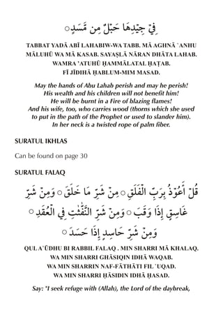 ¼ç|‚|z. & 9 ]
= „¼‹
TABBAT YAD AB• LAHABIW-WA TABB. M AGHN `ANHU
MLUH¤ WA M KASAB. SAYASL NRAN DHTA LAHAB.
WAMRA ’ATUH¤ AMMLATAL A£AB.
F• J•DIH ABLUM-MIM MASAD.

May the hands of Abu Lahab perish and may he perish!
His wealth and his children will not benefit him!
He will be burnt in a Fire of blazing flames!
And his wife, too, who carries wood (thorns which she used
to put in the path of the Prophet or used to slander him).
In her neck is a twisted rope of palm fiber.

SURATUL IKHLAS
Can be found on page 30
SURATUL FALAQ

«¶ ‚|ˆ ry &
ä |«¶ ‚| ry %0 «-½‰d%zp
mx
¼qex ] 3 6 %«¶ ‚|ˆ / p % ræ&
%
mx
ˆ ½% h
¼ç= % ¼æ& «¶ ‚|ˆ
½% =
QUL A`¤DHU BI RABBIL FALAQ . MIN SHARRI M KHALAQ.
WA MIN SHARRI GHSIQIN IDH WAQAB.
WA MIN SHARRIN NAF-FTHTI FIL `UQAD.
WA MIN SHARRI SIDIN IDH ASAD.

Say: "I seek refuge with (Allah), the Lord of the daybreak,

 