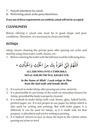 7. Niyyah (intention) for salaah.
8. Performing salaah at the prescribed times.
If any one of these requirements are omitted, salaah will not be accepted.

CLEANLINESS
Before offering a salaah one must be in good shape and pure
conditions. Therefore, it is necessary to clean ones body.

ISTINJA
Istinja means cleaning the private parts after passing out urine and
stool by using clean water, earth, tissues, etc.
1. Before entering the toilet with the left foot read the following du'a:

&J ˆ J
% %
(7 “. % 7 . %‚|v -½‰d%Œ€ ~…yx
ALLHUMMA INN• A`¤DHUBIKA
MINAL KHUBUTHI WAL KHAB’ITH

In the Name of Allah! I seek refuge in Thee
from the foul male and female devils.

2. It is sunnah to make Istinja after passing out urine, stool etc.
3. It is permissible to use lumps of dry earth (or nowadays tissues) for
Istinja, provided the body is properly cleaned.
4. It is makruh to make Istinja with coal, bones, glass, baked bricks,
printed paper, etc. It is not proper to use paper for Istinja which is
also used for writing and printing. But with toilet paper, it is
different, It can be used for Istinja, as it is made only for that
purpose, is absorbent and not for writing or printing.
5. It is Makruh Tahrimi to face or show the back to the Qiblah when
passing out urine or stool.

 