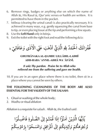 6. Remove rings, badges or anything else on which the name of
Allah I, His Rasul r, Qur’anic verses or hadith are written. It is
permitted to have them in the pocket.
7. Istibraa (clearing the urinal canal) is also practically necessary. It is
achieved in many ways, e.g. gently squeezing the canal from base
to tip, or even placing tissue at the tip and performing a few squats.
8. Use the Left Hand only in Istinja.
9. Exit the toilet with the right foot and read the following du'a:

&&
%
%
(Œ€ldˆ ‘ ½™%ád / „½% °x É ¼}I %v €«mh
GHUFRNAKA AL-AMDU LILLHIL-LADH•
ADH-HABA `ANNIL-ADH WA `FN•.

(I ask) Thy pardon. Praise be to Allah who
relieved me from the suffering and gave me health.

10. If you are in an open place where there is no toilet, then sit in a
place where you cannot be seen by others.
THE FOLLOWING CLEANLINESS OF THE BODY ARE ALSO
ESSENTIAL FOR THE VALIDITY OF THE SALAAH:
1. Ghusl or washing of the whole body;
2. Wudhu or ritual ablution
Ablution is a requisite for salaah. Allah I, the Exalted said:

% çh& Ž ´ x ³%~2 % % |%‚Š %& &
‰y l ‰y %
}p ½% ‰
°x …ŠŠ
~uæˆ’«-% ç|% rl«[ ³%~uŠ % ~u„‰9ˆ
‰> ˆ % %
¼Šˆ

 