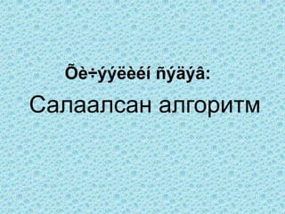 Õè÷ýýëèéí ñýäýâ:
Салаалсан алгоритм
 