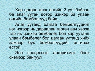 Хар цагаан алаг өнгийн 3 уут байсан
ба алаг уутан дотор цэнхэр ба улаан
өнгийн бөмбөлгүүд байв.
   Алаг уутанд байгаа бөмбөлгүүдийг
нэг нэгээр нь дараалан гарган авч хэрэв
тэр нь цэнхэр бөмбөлөг бол хар уутанд
улаан бөмбөлөг бол цагаан уутанд хийх
замаар бүх бөмбөлгүүдийг ангилах
ёстой.
   Энэ процессын алгоритмыг блок
схемээр байгуул
 