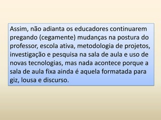 Assim, não adianta os educadores continuarem
pregando (cegamente) mudanças na postura do
professor, escola ativa, metodologia de projetos,
investigação e pesquisa na sala de aula e uso de
novas tecnologias, mas nada acontece porque a
sala de aula fixa ainda é aquela formatada para
giz, lousa e discurso.
 