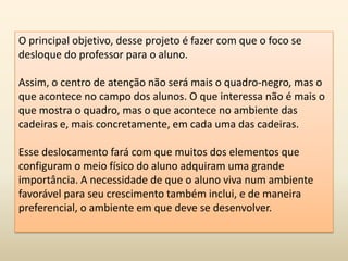 O principal objetivo, desse projeto é fazer com que o foco se
desloque do professor para o aluno.
Assim, o centro de atenção não será mais o quadro-negro, mas o
que acontece no campo dos alunos. O que interessa não é mais o
que mostra o quadro, mas o que acontece no ambiente das
cadeiras e, mais concretamente, em cada uma das cadeiras.
Esse deslocamento fará com que muitos dos elementos que
configuram o meio físico do aluno adquiram uma grande
importância. A necessidade de que o aluno viva num ambiente
favorável para seu crescimento também inclui, e de maneira
preferencial, o ambiente em que deve se desenvolver.
 