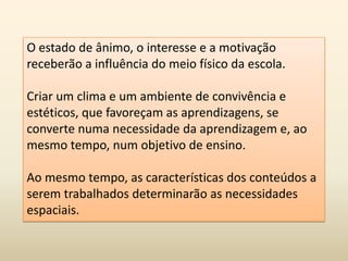 O estado de ânimo, o interesse e a motivação
receberão a influência do meio físico da escola.
Criar um clima e um ambiente de convivência e
estéticos, que favoreçam as aprendizagens, se
converte numa necessidade da aprendizagem e, ao
mesmo tempo, num objetivo de ensino.
Ao mesmo tempo, as características dos conteúdos a
serem trabalhados determinarão as necessidades
espaciais.
 