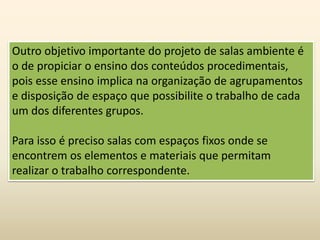 Outro objetivo importante do projeto de salas ambiente é
o de propiciar o ensino dos conteúdos procedimentais,
pois esse ensino implica na organização de agrupamentos
e disposição de espaço que possibilite o trabalho de cada
um dos diferentes grupos.
Para isso é preciso salas com espaços fixos onde se
encontrem os elementos e materiais que permitam
realizar o trabalho correspondente.
 