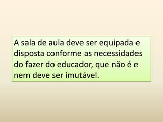 A sala de aula deve ser equipada e
disposta conforme as necessidades
do fazer do educador, que não é e
nem deve ser imutável.
 