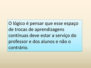 O lógico é pensar que esse espaço
de trocas de aprendizagens
contínuas deve estar a serviço do
professor e dos alunos e não o
contrário.
 