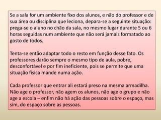 Se a sala for um ambiente fixo dos alunos, e não do professor e de
sua área ou disciplina que leciona, depara-se a seguinte situação:
prega-se o aluno no chão da sala, no mesmo lugar durante 5 ou 6
horas seguidas num ambiente que não será jamais formatado ao
gosto de todos.
Tenta-se então adaptar todo o resto em função desse fato. Os
professores darão sempre o mesmo tipo de aula, pobre,
desconfortável e por fim ineficiente, pois se permite que uma
situação física mande numa ação.
Cada professor que entrar ali estará preso na mesma armadilha.
Não age o professor, não agem os alunos, não age o grupo e não
age a escola – enfim não há ação das pessoas sobre o espaço, mas
sim, do espaço sobre as pessoas.
 