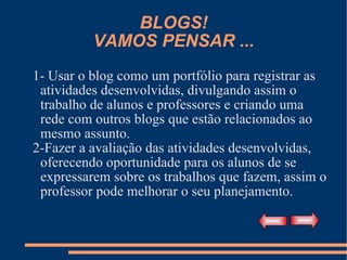 BLOGS! VAMOS PENSAR ... 1- Usar o blog como um portfólio para registrar as atividades desenvolvidas, divulgando assim o trabalho de alunos e professores e criando uma rede com outros blogs que estão relacionados ao mesmo assunto. 2-Fazer a avaliação das atividades desenvolvidas, oferecendo oportunidade para os alunos de se expressarem sobre os trabalhos que fazem, assim o professor pode melhorar o seu planejamento. 