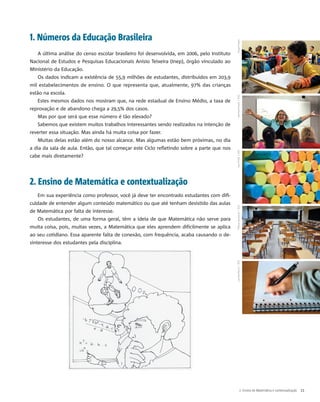 1. Números da Educação Brasileira
A última análise do censo escolar brasileiro foi desenvolvida, em 2006, pelo Instituto
Nacional de Estudos e Pesquisas Educacionais Anísio Teixeira (Inep), órgão vinculado ao
Ministério da Educação.
Os dados indicam a existência de 55,9 milhões de estudantes, distribuídos em 203,9
mil estabelecimentos de ensino. O que representa que, atualmente, 97% das crianças
estão na escola.
Estes mesmos dados nos mostram que, na rede estadual de Ensino Médio, a taxa de
reprovação e de abandono chega a 29,5% dos casos.
Mas por que será que esse número é tão elevado?
Sabemos que existem muitos trabalhos interessantes sendo realizados na intenção de
reverter essa situação. Mas ainda há muita coisa por fazer.
Muitas delas estão além do nosso alcance. Mas algumas estão bem próximas, no dia
a dia da sala de aula. Então, que tal começar este Ciclo refletindo sobre a parte que nos
cabe mais diretamente?
2. Ensino de Matemática e contextualização
Em sua experiência como professor, você já deve ter encontrado estudantes com difi-
culdade de entender algum conteúdo matemático ou que até tenham desistido das aulas
de Matemática por falta de interesse.
Os estudantes, de uma forma geral, têm a ideia de que Matemática não serve para
muita coisa, pois, muitas vezes, a Matemática que eles aprendem dificilmente se aplica
ao seu cotidiano. Essa aparente falta de conexão, com frequência, acaba causando o de-
sinteresse dos estudantes pela disciplina.
2. Ensino de Matemática e contextualização 11
HugoPratesIvanProle/SXCTiﬀanySzerpicki/SXCLaviniaMarin/SXCHarrisonKeely/SXC
 