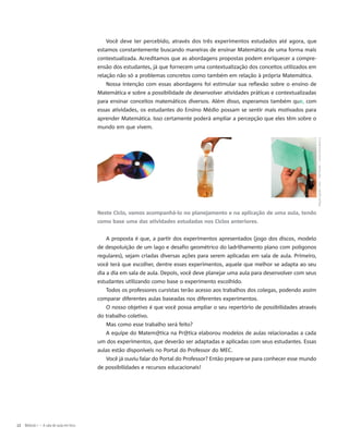 Você deve ter percebido, através dos três experimentos estudados até agora, que
estamos constantemente buscando maneiras de ensinar Matemática de uma forma mais
contextualizada. Acreditamos que as abordagens propostas podem enriquecer a compre-
ensão dos estudantes, já que fornecem uma contextualização dos conceitos utilizados em
relação não só a problemas concretos como também em relação à própria Matemática.
Nossa intenção com essas abordagens foi estimular sua reflexão sobre o ensino de
Matemática e sobre a possibilidade de desenvolver atividades práticas e contextualizadas
para ensinar conceitos matemáticos diversos. Além disso, esperamos também que, com
essas atividades, os estudantes do Ensino Médio possam se sentir mais motivados para
aprender Matemática. Isso certamente poderá ampliar a percepção que eles têm sobre o
mundo em que vivem.
Neste Ciclo, vamos acompanhá-lo no planejamento e na aplicação de uma aula, tendo
como base uma das atividades estudadas nos Ciclos anteriores.
A proposta é que, a partir dos experimentos apresentados (jogo dos discos, modelo
de despoluição de um lago e desafio geométrico do ladrilhamento plano com polígonos
regulares), sejam criadas diversas ações para serem aplicadas em sala de aula. Primeiro,
você terá que escolher, dentre esses experimentos, aquele que melhor se adapta ao seu
dia a dia em sala de aula. Depois, você deve planejar uma aula para desenvolver com seus
estudantes utilizando como base o experimento escolhido.
Todos os professores cursistas terão acesso aos trabalhos dos colegas, podendo assim
comparar diferentes aulas baseadas nos diferentes experimentos.
O nosso objetivo é que você possa ampliar o seu repertório de possibilidades através
do trabalho coletivo.
Mas como esse trabalho será feito?
A equipe do Matem@tica na Pr@tica elaborou modelos de aulas relacionadas a cada
um dos experimentos, que deverão ser adaptadas e aplicadas com seus estudantes. Essas
aulas estão disponíveis no Portal do Professor do MEC.
Você já ouviu falar do Portal do Professor? Então prepare-se para conhecer esse mundo
de possibilidades e recursos educacionais!
12 Módulo I – A sala de aula em foco
MiguelUgalde/SXC–RalfTauille–JulianaSilvaBezerra
 