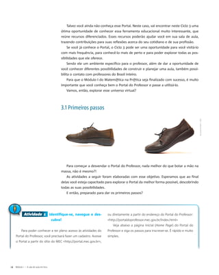 Atividade 1 Identifique-se, navegue e des-
cubra!
Para poder conhecer e ter pleno acesso às atividades do
Portal do Professor, você precisará fazer um cadastro. Acesse
o Portal a partir do sítio do MEC <http://portal.mec.gov.br>,
ou diretamente a partir do endereço do Portal do Professor:
<http://portaldoprofessor.mec.gov.br/index.html>
Veja abaixo a página inicial (Home Page) do Portal do
Professor e siga os passos para inscrever-se. É rápido e muito
simples.
Atividade 1
Talvez você ainda não conheça esse Portal. Neste caso, vai encontrar neste Ciclo 3 uma
ótima oportunidade de conhecer essa ferramenta educacional muito interessante, que
reúne recursos diferenciados. Esses recursos poderão ajudar você em sua sala de aula,
trazendo contribuições para suas reflexões acerca do seu cotidiano e de sua profissão.
Se você já conhece o Portal, o Ciclo 3 pode ser uma oportunidade para você visitá-lo
com mais frequência, para conhecê-lo mais de perto e para poder explorar todas as pos-
sibilidades que ele oferece.
Sendo ele um ambiente específico para o professor, além de dar a oportunidade de
você conhecer diferentes possibilidades de construir e planejar uma aula, também possi-
bilita o contato com professores do Brasil inteiro.
Para que o Módulo I do Matem@tica na Pr@tica seja finalizado com sucesso, é muito
importante que você conheça bem o Portal do Professor e passe a utilizá-lo.
Vamos, então, explorar esse universo virtual?
3.1 Primeiros passos
Para começar a desvendar o Portal do Professor, nada melhor do que botar a mão na
massa, não é mesmo?!
As atividades a seguir foram elaboradas com esse objetivo. Esperamos que ao final
delas você esteja capacitado para explorar o Portal da melhor forma possível, descobrindo
todas as suas possibilidades.
E então, preparado para dar os primeiros passos?
14 Módulo I – A sala de aula em foco
ZsuzsannaKilián/SXC
 