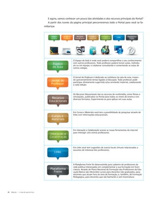 E agora, vamos conhecer um pouco das atividades e dos recursos principais do Portal?
A partir dos ícones da página principal percorreremos todo o Portal para você se fa-
miliarizar.
O Espaço da Aula é onde você poderá compartilhar o seu conhecimento
com outros professores. Todo professor poderá incluir aulas, individu-
ais ou em equipe, e colaborar consultando e comentando as aulas de
outros colegas.
O Jornal do Professor é dedicado ao cotidiano da sala de aula, trazen-
do quinzenalmente temas ligados à Educação. Todo professor pode
participar diretamente sugerindo e/ou enviando material, colaborando
a cada edição.
Os Recursos Educacionais são os recursos de multimídia, como filmes e
simulações, publicados no Portal para todos os níveis de ensino e em
diversos formatos. Experimente-os para aplicar em suas aulas.
Em Cursos e Materiais você tem a possibilidade de pesquisar através de
links com informações educacionais.
Em Interação e Colaboração acesse as novas ferramentas da internet
para interagir com outros professores.
Em Links você tem sugestões de outros locais virtuais relacionados a
assuntos de interesse dos professores.
A Plataforma Freire foi desenvolvida para cadastro de professores da
rede pública interessados em complementar a sua formação em licen-
ciatura. Através do Plano Nacional de Formação dos Professores da Edu-
cação Básica são oferecidos cursos para docentes não graduados, para
docentes que atuam fora da área de formação, e, também, de Formação
Pedagógica, para docentes que são bacharéis e sem licenciatura.
16 Módulo I – A sala de aula em foco
 