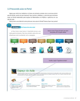 Atividade 2 Em busca de uma aula
a) Para iniciar nossa busca, é importante termos uma
visão geral do processo. Para isso, primeiro vamos dar uma
olhada para você se ambientar com a navegação.
Atividade 2
Acesse o ícone "Espaço de Aula" para abrir
uma janela com as opções abaixo
Escolha a opção "Sugestões de Aulas"
3.2 Procurando aulas no Portal
Agora que você já se cadastrou e já teve um primeiro contato com os recursos princi-
pais do Portal, vamos ao que interessa. Para concluir o Módulo 1, você terá que encontrar
aulas no Portal elaboradas pela equipe do Matem@tica na Pr@tica e aplicá-las em sua
sala de aula.
Você já tem uma ideia de como procurar uma aula no Portal? Vamos fazer isso juntos!
3. Um portal para os professores 17
 