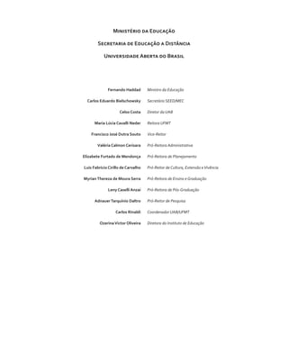 Ministério da Educação
Secretaria de Educação a Distância
Universidade Aberta do Brasil
	 Fernando Haddad	 Ministro da Educação
	 Carlos Eduardo Bielschowsky	 Secretário SEED/MEC
	 Celso Costa	 Diretor da UAB
	 Maria Lúcia Cavalli Neder	 Reitora UFMT
	 Francisco José Dutra Souto	 Vice-Reitor
	 Valéria Calmon Cerisara	 Pró-Reitora Administrativa
	 Elizabete Furtado de Mendonça	 Pró-Reitora de Planejamento
	 Luis Fabrício Cirillo de Carvalho	 Pró-Reitor de Cultura, Extensão eVivência
	 MyrianThereza de Moura Serra	 Pró-Reitora de Ensino e Graduação
	 Leny Caselli Anzai	 Pró-Reitora de Pós-Graduação
	 AdnauerTarquínio Daltro	 Pró-Reitor de Pesquisa
	 Carlos Rinaldi	 Coordenador UAB/UFMT
	 OzerinaVictor Oliveira	 Diretora do Instituto de Educação
 