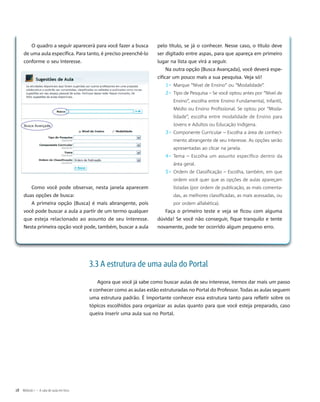 O quadro a seguir aparecerá para você fazer a busca
de uma aula específica. Para tanto, é preciso preenchê-lo
conforme o seu interesse.
Como você pode observar, nesta janela aparecem
duas opções de busca:
A primeira opção (Busca) é mais abrangente, pois
você pode buscar a aula a partir de um termo qualquer
que esteja relacionado ao assunto de seu interesse.
Nesta primeira opção você pode, também, buscar a aula
pelo título, se já o conhecer. Nesse caso, o título deve
ser digitado entre aspas, para que apareça em primeiro
lugar na lista que virá a seguir.
Na outra opção (Busca Avançada), você deverá espe-
cificar um pouco mais a sua pesquisa. Veja só!
1▹ Marque “Nível de Ensino” ou “Modalidade”.
2▹ Tipo de Pesquisa – Se você optou antes por “Nível de
Ensino”, escolha entre Ensino Fundamental, Infantil,
Médio ou Ensino Profissional. Se optou por “Moda-
lidade”, escolha entre modalidade de Ensino para
Jovens e Adultos ou Educação Indígena.
3▹ Componente Curricular – Escolha a área de conheci-
mento abrangente de seu interesse. As opções serão
apresentadas ao clicar na janela.
4▹ Tema – Escolha um assunto específico dentro da
área geral.
5▹ Ordem de Classificação – Escolha, também, em que
ordem você quer que as opções de aulas apareçam
listadas (por ordem de publicação, as mais comenta-
das, as melhores classificadas, as mais acessadas, ou
por ordem alfabética).
Faça o primeiro teste e veja se ficou com alguma
dúvida! Se você não conseguir, fique tranquilo e tente
novamente, pode ter ocorrido algum pequeno erro.
3.3 A estrutura de uma aula do Portal
Agora que você já sabe como buscar aulas de seu interesse, iremos dar mais um passo
e conhecer como as aulas estão estruturadas no Portal do Professor. Todas as aulas seguem
uma estrutura padrão. É importante conhecer essa estrutura tanto para refletir sobre os
tópicos escolhidos para organizar as aulas quanto para que você esteja preparado, caso
queira inserir uma aula sua no Portal.
18 Módulo I – A sala de aula em foco
 