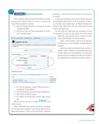 Atividade 3 O que tem nas aulas?
Para a realização desta atividade foi escolhida uma aula
que já existe no Portal. Vamos ver como é o processo de
busca desta aula desde o começo.
� Entre no “Espaço de Aula” e, em seguida, escolha
“Sugestão de Aula”.
� Preencha os itens de “Busca Avançada”, de acordo
com o exemplo abaixo:
� Em “Tipo de Pesquisa”, marque “Nível de Ensino” e,
em seguida, “Ensino Médio”.
� Para “Componente Curricular”, escolha “Matemática”.
� Para “Tema”, escolha “Funções”.
� Em “Ordem de Classificação”, escolha “Mais acessa-
das”.
Não se esqueça de clicar no botão para
iniciar a busca.
Após a realização desses passos, aparecerá o resultado
de sua busca. Esse resultado é uma lista de diversas aulas.
Nessa lista aparece o título, o nível de ensino, a data de
postagem, o nome dos autores das aulas, entre outras in-
formações.
A aula que escolhemos para esta atividade chama-se
“Coordenadas Cartesianas”, e é de um professor de Brasí-
lia, chamado Carlos Alberto Jesus de Oliveira (Brasília, DF).
Achou? Então, clique nela e dê uma olhada geral na aula
antes de prosseguirmos.
Se você clicar em outras aulas que apareceram na lista
de resultados, irá observar que, apesar dos temas serem
diferentes, a estrutura das aulas é a mesma, ou seja,
todas estão divididas nos mesmos tópicos.
Agora, vamos analisar a estrutura da aula que
escolhemos para esta atividade: “Coordenadas Car-
tesianas”.
Quais são os tópicos dessa aula? Faça uma lista no
espaço a seguir e elabore uma justificativa para cada
um dos tópicos que você identificou. Ou seja, expli-
que por que você considera que cada um dos tópicos
foi selecionado para estruturar essa aula no Portal.
Atividade 3
3. Um portal para os professores 19
AdamCiesielski/SXC
 