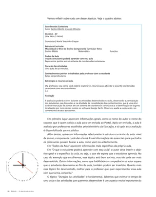 Vamos refletir sobre cada um desses tópicos. Veja o quadro abaixo:
Coordenadas Cartesiana
Autor Carlos Alberto Jesus de Oliveira
BRASILIA - DF
CEM PAULO FREIRE
Coautor(es) Maria Terezinha Gaspar
Estrutura Curricular
Modalidade / Nível de Ensino Componente Curricular Tema
Ensino Médio Matemática Funções
Dados da Aula
O que o estudante poderá aprender com esta aula
Representar pontos em um sistema de coordenadas cartesianas.
Duração das atividades
Uma aula de 50 minutos.
Conhecimentos prévios trabalhados pelo professor com o estudante
Retas perpendiculares.
Estratégias e recursos da aula
Olá professor, veja como você poderá explorar os recursos para abordar o assunto coordenadas
cartesianas com seus estudantes. 
(...)
Avaliação
A avaliação poderá ocorrer durante as atividades desenvolvidas na aula, observando a participação
dos estudantes nas discussões e na atividade de consolidação dos conhecimentos, que é uma ativi-
dade de marcação de pontos em um sistema de coordenadas cartesianas e a identificação de lugares
localizados por meio destes pontos no software Google Earth. Observe e avalie a exploração e os
comentários de seus estudantes.
Em primeiro lugar aparecem informações gerais, como o nome do autor e nome do
coautor, que é quem valida a aula para ser enviada ao Portal. Após ser enviada, a aula é
avaliada por professores escolhidos pelo Ministério da Educação, e só após essa avaliação
é disponibilizada para o público.
Além destas, aparecem informações relacionadas à estrutura curricular da aula: nível
de ensino, componente curricular e tema. Essas informações são essenciais para que todos
os professores possam buscar a aula, como você viu anteriormente.
Em “Dados da Aula” aparecem informações mais específicas da própria aula.
Em “O que o estudante poderá aprender com essa aula”, o autor deve inserir o obje-
tivo geral e o específico da aula, ou seja, o que ele espera que o estudante aprenda. No
caso do exemplo que escolhemos, esse tópico está bem sucinto, mas ele pode ser mais
desenvolvido. Outras informações, como que habilidades e competências o autor espera
que o estudante desenvolva ao fim da aula, também podem ser inseridas. Quanto mais
esse tópico for desenvolvido, melhor para o professor que quer experimentar essa aula
com sua turma, concorda?
O tópico “Duração das atividades” é fundamental. Sabemos que estimar o tempo de
uma aula e das atividades que queremos desenvolver é um aspecto muito importante do
JaySimmons/SXC
20 Módulo I – A sala de aula em foco
 