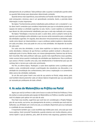 planejamento de um professor. Todo professor sabe o quanto é complicado quando sobra
ou quando falta tempo para desenvolver determinado conteúdo.
Quando temos mais experiência, essa estimativa vai ficando mais fácil. Mas para quem
está começando a lecionar, esse é um aprendizado constante. Assim, a precisão desta
informação é muito importante.
No tópico “Conhecimentos prévios trabalhados pelo professor com o estudante”, o au-
tor deve inserir conteúdos que considera importantes para que os estudantes possam ser
capazes de realizar as atividade sugeridas na aula. Assim, o autor explicita os conteúdos
que devem ter sido previamente trabalhados para que a aula seja realizada com sucesso.
No tópico “Estratégias e recursos da aula”, o autor deve, como o próprio nome já diz,
apontar que estratégias serão adotadas e que recursos serão necessários para a realização
das atividades sugeridas. Em seguida, deve descrever minuciosamente as atividades, expli-
cando como devem ser desenvolvidas e o que o professor poderá explorar e desenvolver
em cada uma delas. Uma aula pode ter uma ou mais atividades. Vai depender da escolha
de cada autor.
Em cada uma das atividades, o autor deve explicitar os tópicos do conteúdo que
serão abordados e destacar de que formas o professor poderá conduzir a discussão e a
explicação junto à turma. Muitas vezes, em nossos planejamentos, fazemos isso de forma
bem resumida. Mas todo professor sabe que, quanto mais especificamos essas questões,
maior sucesso temos quanto à realização das atividades que idealizamos. Para o professor
que acessa o Portal e escolhe uma aula, esse detalhamento é fundamental para que ele
conheça bem o terreno por onde está caminhando.
Por fim, no último tópico, “Avaliação”, o autor deve explicitar como o professor pode
avaliar a aula, considerando sempre a participação dos estudantes nas discussões e na
atividade de consolidação dos conhecimentos, bem como a exploração e os comentários
deles acerca das atividades realizadas.
Se um dia você quiser inserir uma aula de sua autoria no Portal, esteja atento, pois
você também deverá preencher cada um desses tópicos imaginando que sua aula poderá
ser acessada por professores de todo o Brasil.
4. As aulas do Matem@tica na Pr@tica no Portal
Agora que você já conhece e sabe como buscar as aulas do Portal do Professor, é hora
de analisar as aulas postadas pela equipe do Matem@tica na Pr@tica e escolher qual delas
você irá adaptar para aplicar em sua sala de aula.
Para fazer essa escolha, sugerimos que você leve em consideração o Projeto Pedagó-
gico de sua escola, sua turma, seu planejamento de ensino, o conteúdo que você está tra-
balhando, sua afinidade com o tema da aula, as condições disponíveis para sua realização
e a realidade de seus estudantes.
É importante também que a aula escolhida seja inédita para você, uma aula que você
nunca aplicou. Você concorda? Geralmente, quando estamos com muitos afazeres, procu-
ramos repetir o que já sabemos, pois, além de termos mais segurança, gastamos menos
4. As aulas do Matem@tica na Pr@tica no Portal  21
 