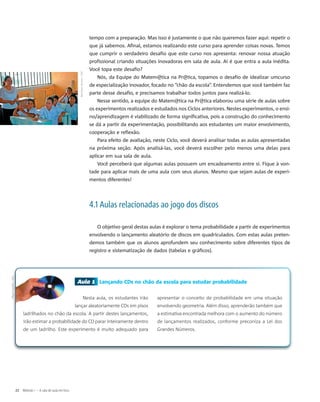 Aula 1 Lançando CDs no chão da escola para estudar probabilidade
Nesta aula, os estudantes irão
lançar aleatoriamente CDs em pisos
ladrilhados no chão da escola. A partir destes lançamentos,
irão estimar a probabilidade do CD parar inteiramente dentro
de um ladrilho. Este experimento é muito adequado para
apresentar o conceito de probabilidade em uma situação
envolvendo geometria. Além disso, aprenderão também que
a estimativa encontrada melhora com o aumento do número
de lançamentos realizados, conforme preconiza a Lei dos
Grandes Números.
tempo com a preparação. Mas isso é justamente o que não queremos fazer aqui: repetir o
que já sabemos. Afinal, estamos realizando este curso para aprender coisas novas. Temos
que cumprir o verdadeiro desafio que este curso nos apresenta: renovar nossa atuação
profissional criando situações inovadoras em sala de aula. Aí é que entra a aula inédita.
Você topa este desafio?
Nós, da Equipe do Matem@tica na Pr@tica, topamos o desafio de idealizar umcurso
de especialização inovador, focado no “chão da escola”. Entendemos que você também faz
parte desse desafio, e precisamos trabalhar todos juntos para realizá-lo.
Nesse sentido, a equipe do Matem@tica na Pr@tica elaborou uma série de aulas sobre
os experimentos realizados e estudados nos Ciclos anteriores. Nestes experimentos, o ensi-
no/aprendizagem é viabilizado de forma significativa, pois a construção do conhecimento
se dá a partir da experimentação, possibilitando aos estudantes um maior envolvimento,
cooperação e reflexão.
Para efeito de avaliação, neste Ciclo, você deverá analisar todas as aulas apresentadas
na próxima seção. Após analisá-las, você deverá escolher pelo menos uma delas para
aplicar em sua sala de aula.
Você perceberá que algumas aulas possuem um encadeamento entre si. Fique à von-
tade para aplicar mais de uma aula com seus alunos. Mesmo que sejam aulas de experi-
mentos diferentes!
4.1 Aulas relacionadas ao jogo dos discos
O objetivo geral destas aulas é explorar o tema probabilidade a partir de experimentos
envolvendo o lançamento aleatório de discos em quadriculados. Com estas aulas preten-
demos também que os alunos aprofundem seu conhecimento sobre diferentes tipos de
registro e sistematização de dados (tabelas e gráficos).
Benkaye-skinner/SXC
22 Módulo I – A sala de aula em foco
MiguelUgalde/SXC
 