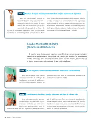 Aula 3 Poluição de lagos: modelagem matemática, funções exponenciais e gráficos
Nesta aula, o aluno poderá aprender so-
bre a relação entre funções exponenciais e
progressões geométricas, a partir de dados
obtidos em uma experimentação prática
que simula a despoluição de um lago e do
processo de modelagem matemática. Esses conceitos serão
abordados de forma integrada e contextualizada. Além
disso, aprenderá também sobre comportamentos gráficos
variados para descrever um mesmo fenômeno: o processo
de despoluição de um lago, seja ele real ou simulado por um
experimento. Pretendemos trabalhar o conceito de gráfico
de função, estabelecendo a correlação com outras formas de
representação (expressões algébricas e tabelas).
Aula 1 A arte no plano: confeccionando ladrilhos e construindo ladrilhamentos
Nesta aula, o objetivo é que o aluno
realize experimentos de confecção de
ladrilhos e a construção de ladrilhamen-
tos utilizando diferentes modelos de
polígonos regulares, a fim de compreender a importância
da Geometria do Ensino Médio.
Aula 2 Ladrilhamento do plano: ângulos internos e ladrilhos de três em três
Nesta aula, o aluno poderá aprender
sobre polígonos regulares, seus ângulos
internos e a relação que existe entre
eles em um ladrilhamento, a partir de
observações feitas em uma experiência prática de constru-
ção de ladrilhamentos. Esses conceitos serão abordados de
forma integrada. Assim, ele poderá perceber que, quando
trabalhamos deste modo, esses conceitos são ferramentas
importantes e necessárias que contribuem para o entendi-
mento de questões geométricas.
4.3 Aulas relacionadas ao desafio
geométrico do ladrilhamento
O objetivo geral destas aulas é organizar um ambiente provocador de aprendizagem
e explorar as potencialidades pedagógicas das construções geométricas. Pretendemos
abordar conteúdos, como polígonos regulares e seus ângulos internos, de maneira que
os alunos compreendam a importância do que estão estudando.
24 Módulo I – A sala de aula em foco
RalfTauilleJulianaSilvaBezerraJulianaSilvaBezerra
 