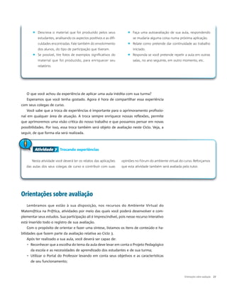 � Descreva o material que foi produzido pelos seus
estudantes, analisando os aspectos positivos e as difi-
culdades encontradas. Fale também do envolvimento
dos alunos, do tipo de participação que tiveram.
� Se possível, tire fotos de exemplos significativos do
material que foi produzido, para enriquecer seu
relatório.
� Faça uma autoavaliação de sua aula, respondendo
se mudaria alguma coisa numa próxima aplicação.
� Relate como pretende dar continuidade ao trabalho
iniciado.
� Responda se você pretende repetir a aula em outras
salas, no ano seguinte, em outro momento, etc.
Atividade 7 Trocando experiências
Nesta atividade você deverá ler os relatos das aplicações
das aulas dos seus colegas de curso e contribuir com suas
opiniões no Fórum do ambiente virtual do curso. Reforçamos
que esta atividade também será avaliada pelo tutor.
Atividade 7
O que você achou da experiência de aplicar uma aula inédita com sua turma?
Esperamos que você tenha gostado. Agora é hora de compartilhar essa experiência
com seus colegas de curso.
Você sabe que a troca de experiências é importante para o aprimoramento profissio-
nal em qualquer área de atuação. A troca sempre enriquece nossas reflexões, permite
que aprimoremos uma visão crítica do nosso trabalho e que possamos pensar em novas
possibilidades. Por isso, essa troca também será objeto de avaliação neste Ciclo. Veja, a
seguir, de que forma ela será realizada.
Orientações sobre avaliação
Lembramos que estão à sua disposição, nos recursos do Ambiente Virtual do
Matem@tica na Pr@tica, atividades por meio das quais você poderá desenvolver e com-
plementar seus estudos. Sua participação ali é imprescindível, pois nesse recurso interativo
está inserido todo o registro de sua avaliação.
Com o propósito de orientar e fazer uma síntese, listamos os itens de conteúdo e ha-
bilidades que fazem parte da avaliação relativa ao Ciclo 3.
Após ter realizado a sua aula, você deverá ser capaz de:
▹ Reconhecer que a escolha do tema da aula deve levar em conta o Projeto Pedagógico
da escola e as necessidades de aprendizado dos estudantes e de sua turma;
▹ Utilizar o Portal do Professor levando em conta seus objetivos e as características
de seu funcionamento;
Orientações sobre avaliação 27
 