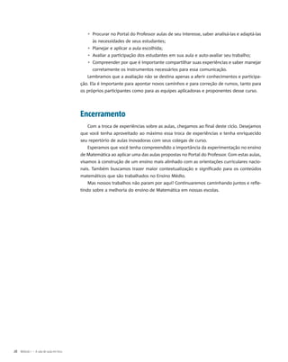 ▹▹ Procurar no Portal do Professor aulas de seu interesse, saber analisá-las e adaptá-las
às necessidades de seus estudantes;
▹▹ Planejar e aplicar a aula escolhida;
▹▹ Avaliar a participação dos estudantes em sua aula e auto-avaliar seu trabalho;
▹▹ Compreender por que é importante compartilhar suas experiências e saber manejar
corretamente os instrumentos necessários para essa comunicação.
Lembramos que a avaliação não se destina apenas a aferir conhecimentos e participa-
ção. Ela é importante para apontar novos caminhos e para correção de rumos, tanto para
os próprios participantes como para as equipes aplicadoras e proponentes desse curso.
Encerramento
Com a troca de experiências sobre as aulas, chegamos ao final deste ciclo. Desejamos
que você tenha aproveitado ao máximo essa troca de experiências e tenha enriquecido
seu repertório de aulas inovadoras com seus colegas de curso.
Esperamos que você tenha compreendido a importância da experimentação no ensino
de Matemática ao aplicar uma das aulas propostas no Portal do Professor. Com estas aulas,
visamos à construção de um ensino mais alinhado com as orientações curriculares nacio-
nais. Também buscamos trazer maior contextualização e significado para os conteúdos
matemáticos que são trabalhados no Ensino Médio.
Mas nossos trabalhos não param por aqui! Continuaremos caminhando juntos e refle-
tindo sobre a melhoria do ensino de Matemática em nossas escolas.
28  Módulo I – A sala de aula em foco
 