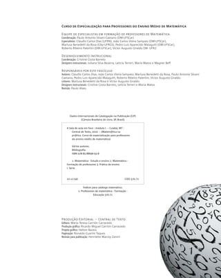 Produção Editorial - Central de Texto
Editora: Maria Teresa Carrión Carracedo
Produção gráfica: Ricardo Miguel Carrión Carracedo
Projeto gráfico: Helton Bastos
Paginação: Ronaldo Guarim Taques
Revisão para publicação: Henriette Marcey Zanini
Índices para catálogo sistemático:
1. Professores de matemática : Formação :
Educação 370.71
A Sala de aula em foco : módulo I. -- Cuiabá, MT :
Central de Texto, 2010. -- (Matem@tica na
pr@tica. Curso de especialização para professores
do ensino médio de matemática)
Vários autores.
Bibliografia.
ISBN 978-85-88696-93-8
1. Matemática - Estudo e ensino 2. Matemática -
Formação de professores 3. Prática de ensino
I. Série.
10-11746 CDD-370.71
Dados Internacionais de Catalogação na Publicação (CIP)
(Câmara Brasileira do Livro, SP, Brasil)
Curso de Especialização para Professores do Ensino Médio de Matemática
Equipe de especialistas em formação de professores de Matemática
Coordenação: Paulo Antonio Silvani Caetano (DM-UFSCar)
Especialistas: Cláudio Carlos Dias (UFRN), João Carlos Vieira Sampaio (DM-UFSCar),
Marlusa Benedetti da Rosa (CAp-UFRGS), Pedro Luiz Aparecido Malagutti (DM-UFSCar),
Roberto Ribeiro Paterlini (DM-UFSCar), Victor Augusto Giraldo (IM- UFRJ)
Desenvolvimento Instrucional
Coordenação: Cristine Costa Barreto
Designers instrucionais: Juliana Silva Bezerra, Leticia Terreri, Maria Matos e Wagner Beff
Responsáveis por este fascículo
Autores: Cláudio Carlos Dias, João Carlos Vieira Sampaio, Marlusa Benedetti da Rosa, Paulo Antonio Silvani
Caetano, Pedro Luiz Aparecido Malagutti, Roberto Ribeiro Paterlini, Victor Augusto Giraldo.
Leitores: Marlusa Benedetti da Rosa e Victor Augusto Giraldo.
Designers instrucionais: Cristine Costa Barreto, Leticia Terreri e Maria Matos
Revisão: Paulo Alves
 