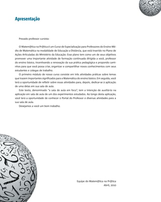 Apresentação
Prezado professor cursista:
O Matem@tica na Pr@tica é um Curso de Especialização para Professores do Ensino Mé-
dio de Matemática na modalidade de Educação a Distância, que está inserido no Plano de
Ações Articuladas do Ministério da Educação. Esse plano tem como um de seus objetivos
promover uma importante atividade de formação continuada dirigida a você, professor
do ensino básico, incentivando a renovação da sua prática pedagógica e propondo cami-
nhos para que você possa criar, organizar e compartilhar novos conhecimentos com seus
estudantes e colegas de trabalho.
O primeiro módulo de nosso curso consiste em três atividades práticas sobre temas
que trazem importantes significados para a Matemática do ensino básico. Em seguida, você
terá a oportunidade de refletir sobre essas atividades para, depois, dedicar-se à aplicação
de uma delas em sua sala de aula.
Este texto, denominado “a sala de aula em foco”, tem a intenção de auxiliá-lo na
aplicação em sala de aula de um dos experimentos estudados. Ao longo desta aplicação,
você terá a oportunidade de conhecer o Portal do Professor e diversas atividades para a
sua sala de aula.
Desejamos a você um bom trabalho.
Equipe do Matem@tica na Pr@tica
Abril, 2010
 