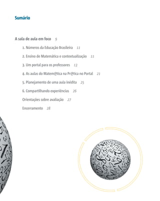 Sumário
A sala de aula em foco 9
1. Números da Educação Brasileira 11
2. Ensino de Matemática e contextualização 11
3. Um portal para os professores 13
4. As aulas do Matem@tica na Pr@tica no Portal 21
5. Planejamento de uma aula inédita 25
6. Compartilhando experiências 26
Orientações sobre avaliação 27
Encerramento 28
 