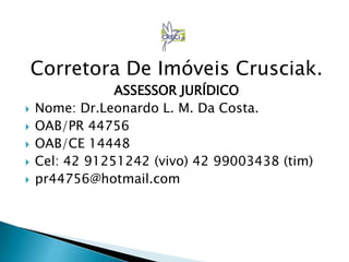 Corretora De Imóveis Crusciak.
ASSESSOR JURÍDICO
 Nome: Dr.Leonardo L. M. Da Costa.
 OAB/PR 44756
 OAB/CE 14448
 Cel: 42 91251242 (vivo) 42 99003438 (tim)
 pr44756@hotmail.com
 