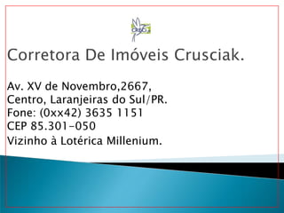 Corretora De Imóveis Crusciak.
Av. XV de Novembro,2667,
Centro, Laranjeiras do Sul/PR.
Fone: (0xx42) 3635 1151
CEP 85.301-050
Vizinho à Lotérica Millenium.
 